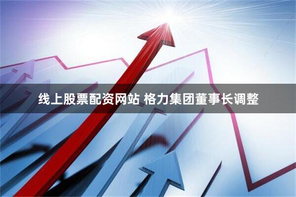 线上股票配资网站 格力集团董事长调整