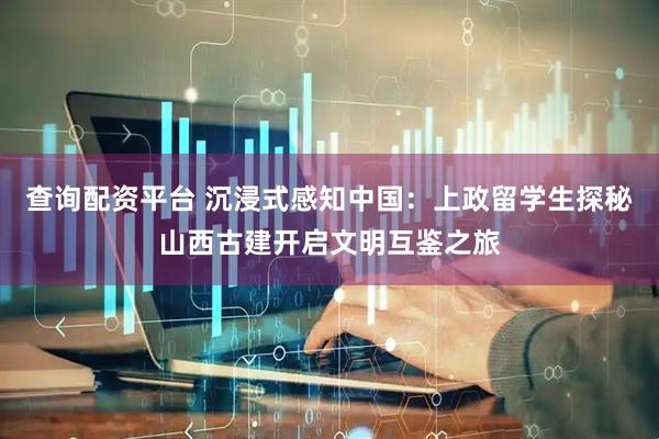 查询配资平台 沉浸式感知中国：上政留学生探秘山西古建开启文明互鉴之旅