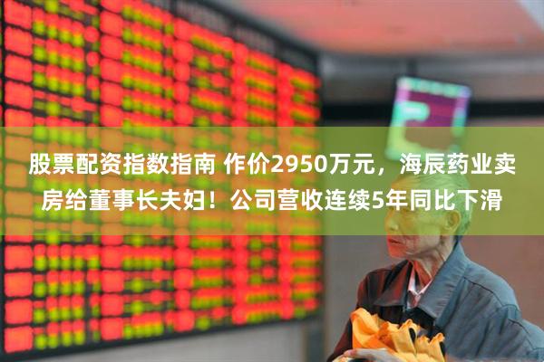 股票配资指数指南 作价2950万元，海辰药业卖房给董事长夫妇！公司营收连续5年同比下滑