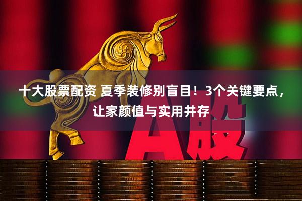 十大股票配资 夏季装修别盲目！3个关键要点，让家颜值与实用并存