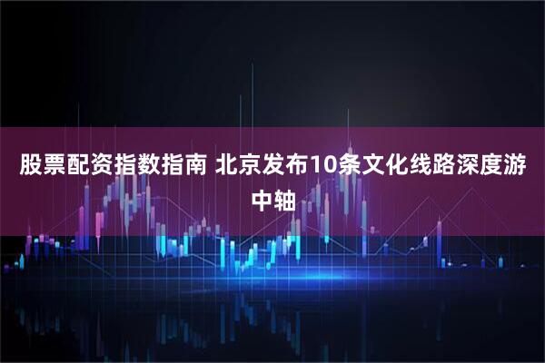 股票配资指数指南 北京发布10条文化线路深度游中轴