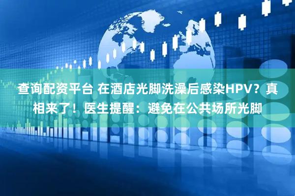 查询配资平台 在酒店光脚洗澡后感染HPV？真相来了！医生提醒：避免在公共场所光脚