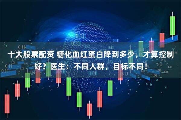 十大股票配资 糖化血红蛋白降到多少，才算控制好？医生：不同人群，目标不同！