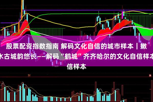 股票配资指数指南 解码文化自信的城市样本｜嫩水古城韵悠长——解码“鹤城”齐齐哈尔的文化自信样本
