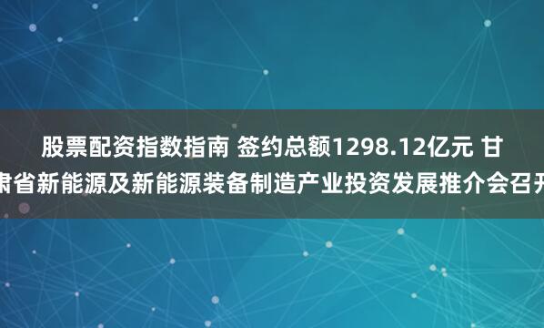 股票配资指数指南 签约总额1298.12亿元 甘肃省新能源及新能源装备制造产业投资发展推介会召开