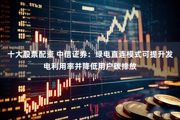 十大股票配资 中信证券：绿电直连模式可提升发电利用率并降低用户碳排放