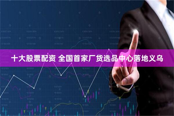 十大股票配资 全国首家厂货选品中心落地义乌