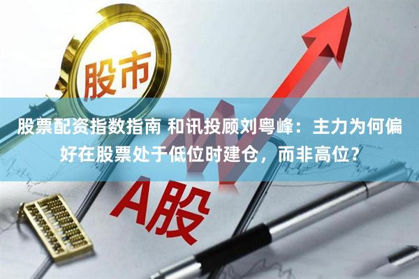 股票配资指数指南 和讯投顾刘粤峰：主力为何偏好在股票处于低位时建仓，而非高位？