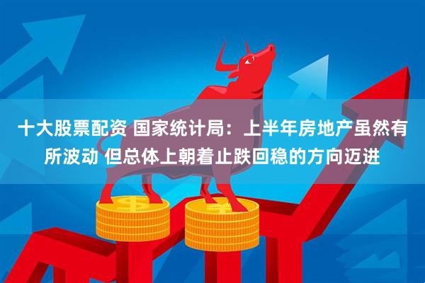 十大股票配资 国家统计局：上半年房地产虽然有所波动 但总体上朝着止跌回稳的方向迈进