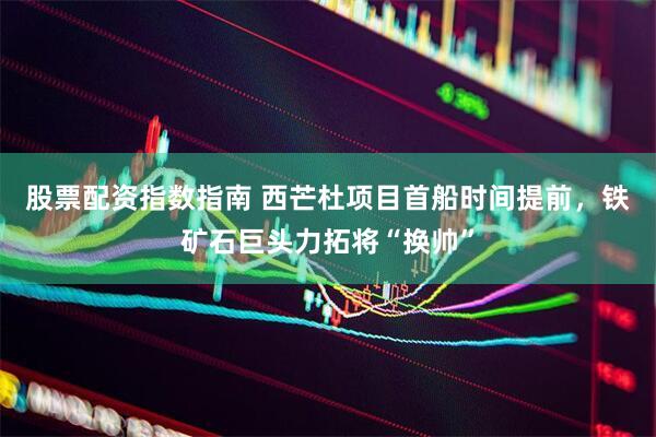 股票配资指数指南 西芒杜项目首船时间提前，铁矿石巨头力拓将“换帅”