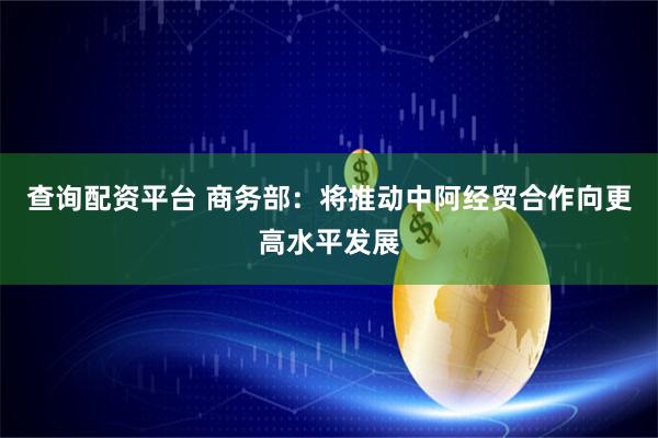 查询配资平台 商务部：将推动中阿经贸合作向更高水平发展