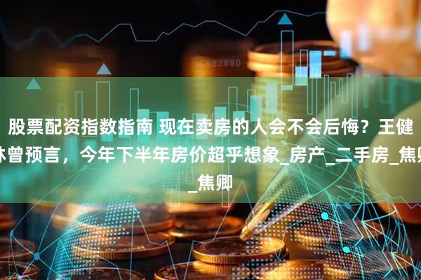 股票配资指数指南 现在卖房的人会不会后悔？王健林曾预言，今年下半年房价超乎想象_房产_二手房_焦卿