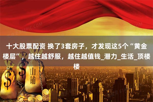 十大股票配资 换了3套房子，才发现这5个“黄金楼层”，越住越舒服，越住越值钱_潜力_生活_顶楼