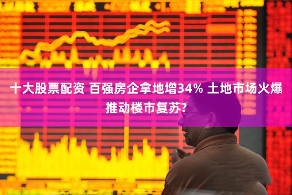 十大股票配资 百强房企拿地增34% 土地市场火爆推动楼市复苏?
