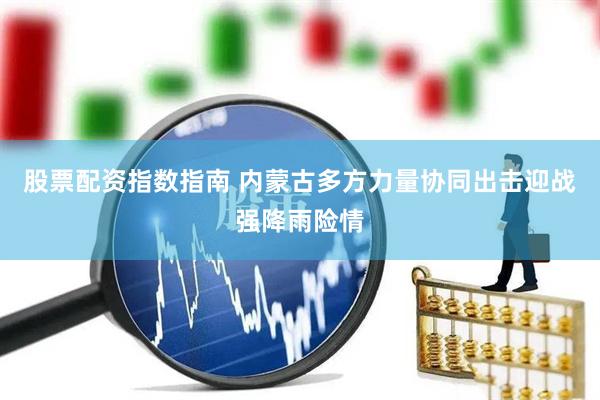 股票配资指数指南 内蒙古多方力量协同出击迎战强降雨险情