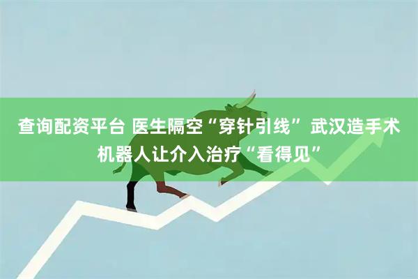查询配资平台 医生隔空“穿针引线” 武汉造手术机器人让介入治疗“看得见”