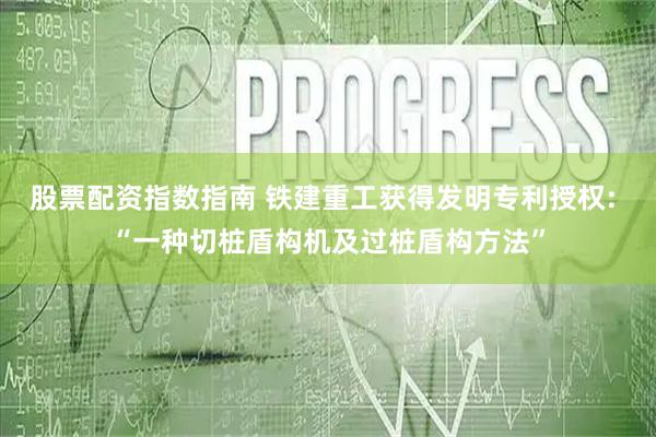 股票配资指数指南 铁建重工获得发明专利授权: “一种切桩盾构机及过桩盾构方法”