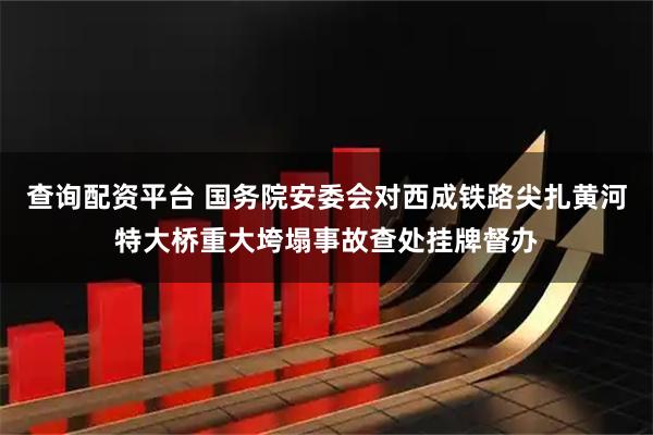 查询配资平台 国务院安委会对西成铁路尖扎黄河特大桥重大垮塌事故查处挂牌督办