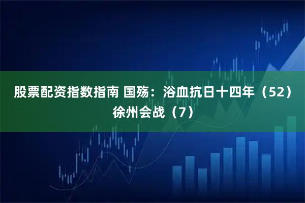 股票配资指数指南 国殇：浴血抗日十四年（52）徐州会战（7）