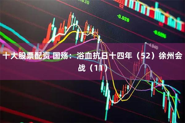 十大股票配资 国殇：浴血抗日十四年（52）徐州会战（11）
