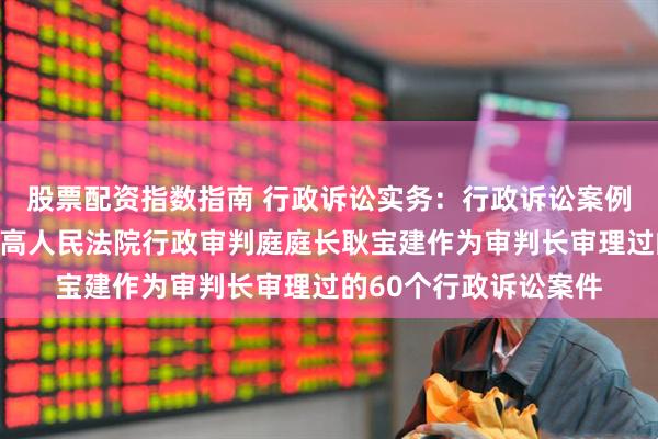 股票配资指数指南 行政诉讼实务:行政诉讼案例公众号里面发布的最高人民法院行政审判庭庭长耿宝建作为审判长审理过的60个行政诉讼案件