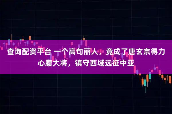 查询配资平台 一个高句丽人，竟成了唐玄宗得力心腹大将，镇守西域远征中亚