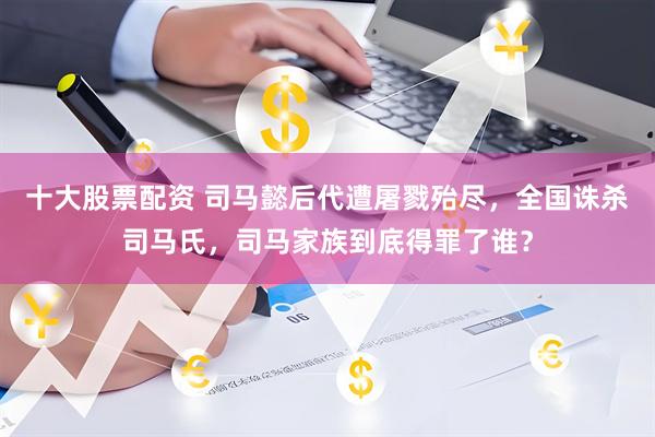 十大股票配资 司马懿后代遭屠戮殆尽，全国诛杀司马氏，司马家族到底得罪了谁？