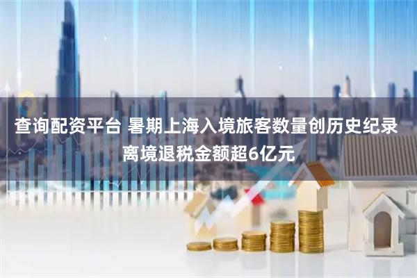 查询配资平台 暑期上海入境旅客数量创历史纪录 离境退税金额超6亿元