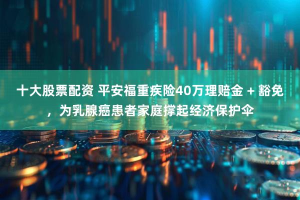十大股票配资 平安福重疾险40万理赔金 + 豁免，为乳腺癌患者家庭撑起经济保护伞