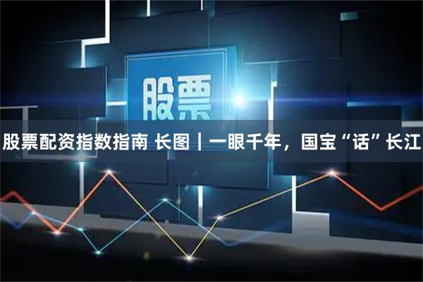 股票配资指数指南 长图｜一眼千年，国宝“话”长江