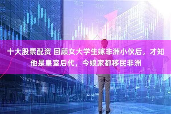十大股票配资 回顾女大学生嫁非洲小伙后，才知他是皇室后代，今娘家都移民非洲