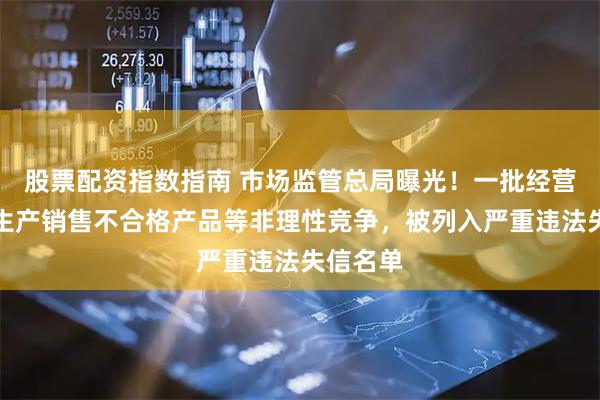 股票配资指数指南 市场监管总局曝光！一批经营主体因生产销售不合格产品等非理性竞争，被列入严重违法失信名单