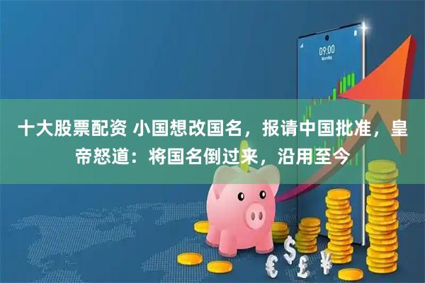 十大股票配资 小国想改国名，报请中国批准，皇帝怒道：将国名倒过来，沿用至今