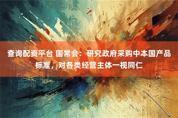查询配资平台 国常会：研究政府采购中本国产品标准，对各类经营主体一视同仁