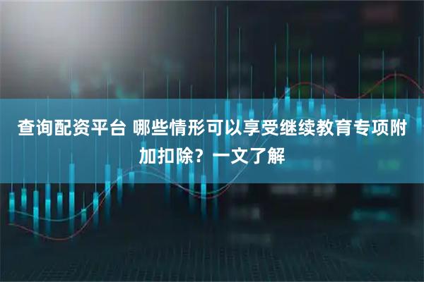 查询配资平台 哪些情形可以享受继续教育专项附加扣除？一文了解